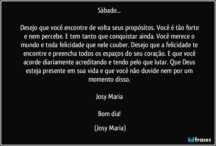 Sábado... 

Desejo que você encontre de volta seus propósitos. Você é tão forte e nem percebe. E tem tanto que conquistar ainda. Você merece o mundo e toda felicidade que nele couber. Desejo que a felicidade te encontre e preencha todos os espaços do seu coração. E que você acorde diariamente acreditando e tendo pelo que lutar. Que Deus esteja presente em sua vida e que você não duvide nem por um momento disso. 

Josy Maria 

Bom dia! (Josy Maria)