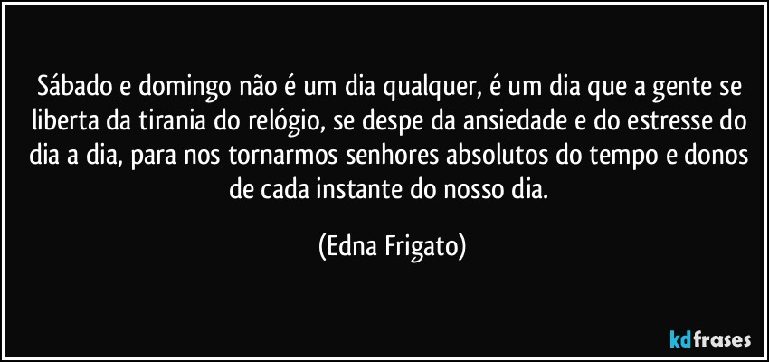 Sábado e domingo não é um dia qualquer, é um dia que a gente se liberta da tirania do relógio, se despe da ansiedade e do estresse do dia a dia, para nos tornarmos senhores absolutos do tempo e donos de cada instante do nosso dia. (Edna Frigato)