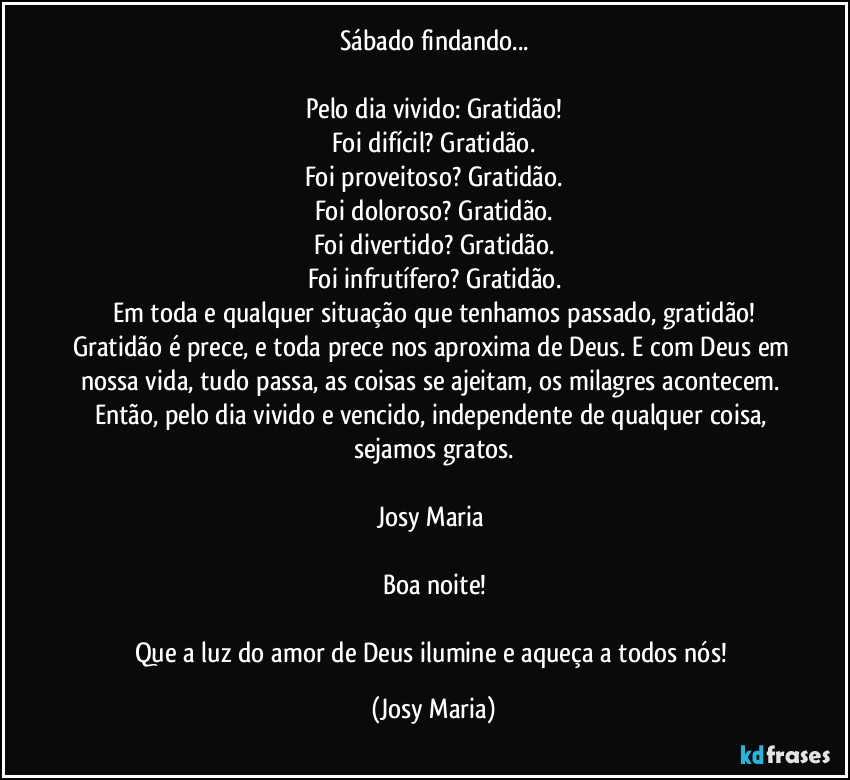 Sábado findando...

Pelo dia vivido: Gratidão!
Foi difícil? Gratidão.
Foi proveitoso? Gratidão.
Foi doloroso? Gratidão.
Foi divertido? Gratidão.
Foi infrutífero? Gratidão.
Em toda e qualquer situação que tenhamos passado, gratidão!
Gratidão é prece, e toda prece nos aproxima de Deus. E com Deus em nossa vida, tudo passa, as coisas se ajeitam, os milagres acontecem. Então, pelo dia vivido e vencido, independente de qualquer coisa, sejamos gratos.

Josy Maria 

Boa noite!

Que a luz do amor de Deus ilumine e aqueça a todos nós! (Josy Maria)