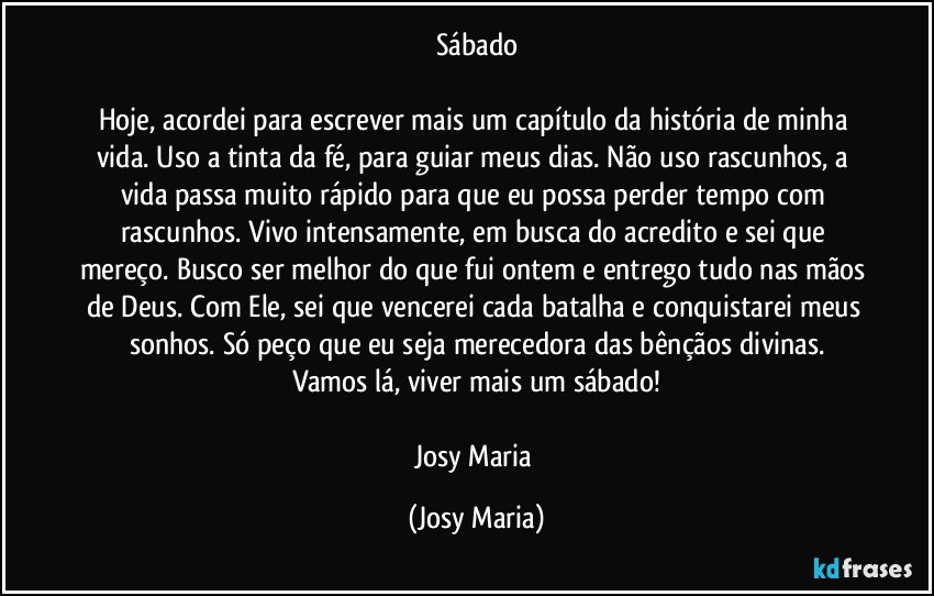 Sábado

Hoje, acordei para escrever mais um capítulo da história de minha vida. Uso a tinta da fé, para guiar meus dias. Não uso rascunhos, a vida passa muito rápido para que eu possa perder tempo com rascunhos. Vivo intensamente, em busca do acredito e sei que mereço. Busco ser melhor do que fui ontem e entrego tudo nas mãos de Deus. Com Ele, sei que vencerei cada batalha e conquistarei meus sonhos. Só peço que eu seja merecedora das bênçãos divinas.
Vamos lá, viver mais um sábado!

Josy Maria (Josy Maria)