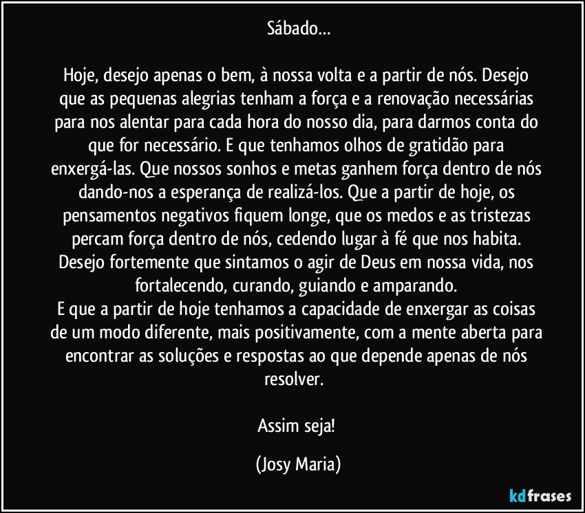 Sábado…

Hoje, desejo apenas o bem, à nossa volta e a partir de nós. Desejo que as pequenas alegrias tenham a força e a renovação necessárias para nos alentar para cada hora do nosso dia, para darmos conta do que for necessário. E que tenhamos olhos de gratidão para enxergá-las. Que nossos sonhos e metas ganhem força dentro de nós dando-nos a esperança de realizá-los. Que a partir de hoje, os pensamentos negativos fiquem longe, que os medos e as tristezas percam força dentro de nós, cedendo lugar à fé que nos habita. Desejo fortemente que sintamos o agir de Deus em nossa vida, nos fortalecendo, curando, guiando e amparando. 
E que a partir de hoje tenhamos a capacidade de enxergar as coisas de um modo diferente, mais positivamente, com a mente aberta para encontrar as soluções e respostas ao que depende apenas de nós resolver.  

Assim seja! (Josy Maria)