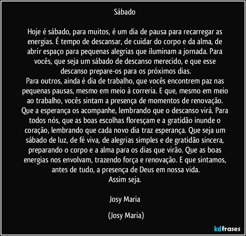 Sábado 

Hoje é sábado, para muitos, é  um dia de pausa para recarregar as energias. É tempo de descansar, de cuidar do corpo e da alma, de abrir espaço para pequenas alegrias que iluminam a jornada. Para vocês, que seja um sábado de descanso merecido, e que esse descanso  prepare-os para os próximos dias.
Para outros, ainda é dia de trabalho, que vocês encontrem paz nas pequenas pausas, mesmo em meio à correria. E que, mesmo em meio ao trabalho, vocês sintam a presença de momentos de renovação. Que a esperança os acompanhe, lembrando que o descanso virá. Para todos nós, que as boas escolhas floresçam e a gratidão inunde o coração, lembrando que cada novo dia traz esperança. Que seja um sábado de luz, de  fé viva, de alegrias simples e de gratidão sincera, preparando o corpo e a alma para os dias que virão. Que as boas energias nos envolvam, trazendo força e renovação. E que sintamos, antes de tudo, a presença de Deus em nossa vida.
Assim seja. 

Josy Maria (Josy Maria)