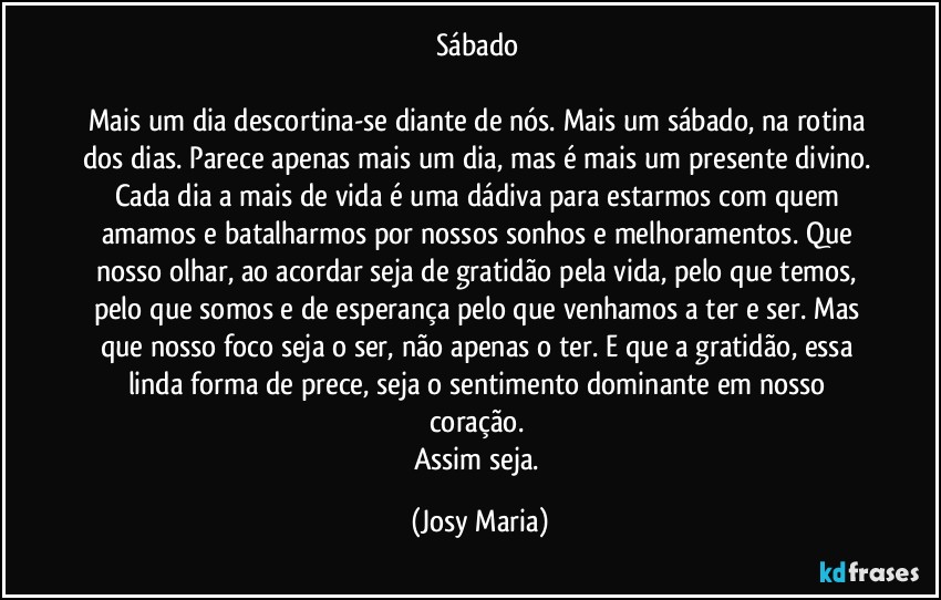 Sábado 

Mais um dia descortina-se diante de nós. Mais um sábado, na rotina dos dias. Parece apenas mais um dia, mas é mais um presente divino. Cada dia a mais de vida é uma dádiva para estarmos com quem amamos e batalharmos por nossos sonhos e melhoramentos. Que nosso olhar, ao acordar seja de gratidão pela vida, pelo que temos, pelo que somos e de esperança pelo que venhamos a ter e ser. Mas que nosso foco seja o ser, não apenas o ter. E que a gratidão, essa linda forma de prece, seja o sentimento dominante em nosso coração. 
Assim seja. (Josy Maria)