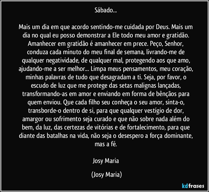 Sábado... 

Mais um dia em que acordo sentindo-me cuidada por Deus. Mais um dia no qual eu posso demonstrar a Ele todo meu amor e gratidão. Amanhecer em gratidão é amanhecer em prece. Peço, Senhor, conduza cada minuto do meu final de semana, livrando-me de qualquer negatividade, de qualquer mal, protegendo aos que amo, ajudando-me a ser melhor... Limpa meus pensamentos, meu coração, minhas palavras de tudo que desagradam a ti. Seja, por favor, o escudo de luz que me protege das setas malignas lançadas, transformando-as em amor e enviando em forma de bênçãos para quem enviou. Que cada filho seu conheça o seu amor, sinta-o, transborde-o dentro de si, para que qualquer vestígio de dor, amargor ou sofrimento seja curado e que não sobre nada além do bem, da luz, das certezas de vitórias e de fortalecimento, para que diante das batalhas na vida, não seja o desespero a força dominante, mas a fé. 

Josy Maria (Josy Maria)