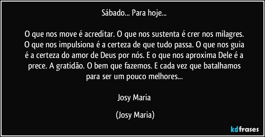 Sábado... Para hoje... 

O que nos move é acreditar. O que nos sustenta é crer nos milagres. O que nos impulsiona é a certeza de que tudo passa. O que nos guia é a certeza do amor de Deus por nós. E o que nos aproxima Dele é a prece. A gratidão. O bem que fazemos. E cada vez que batalhamos para ser um pouco melhores... 

Josy Maria (Josy Maria)