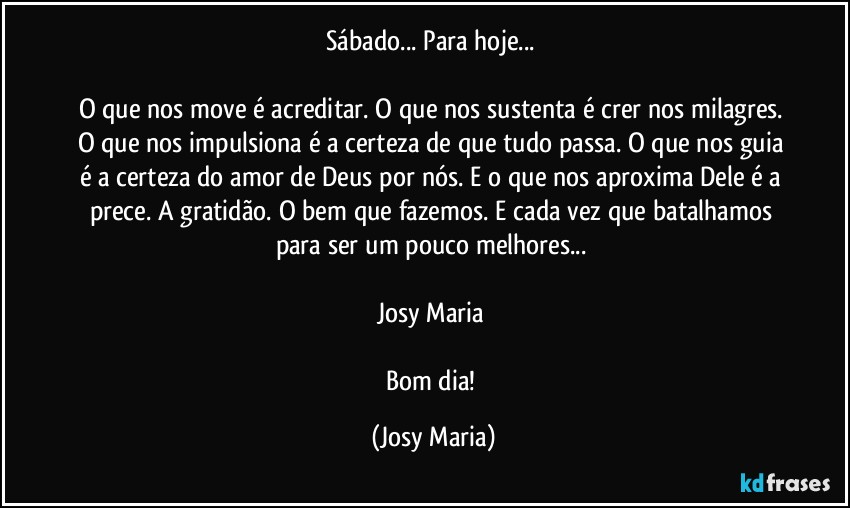 Sábado... Para hoje... 

O que nos move é acreditar. O que nos sustenta é crer nos milagres. O que nos impulsiona é a certeza de que tudo passa. O que nos guia é a certeza do amor de Deus por nós. E o que nos aproxima Dele é a prece. A gratidão. O bem que fazemos. E cada vez que batalhamos para ser um pouco melhores... 

Josy Maria 

Bom dia! (Josy Maria)