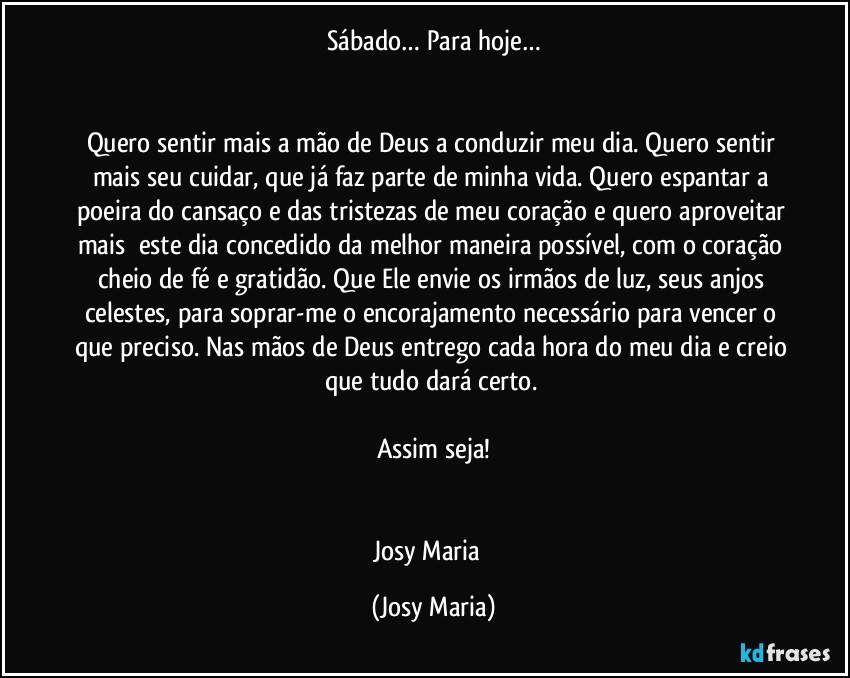 Sábado… Para hoje…


Quero sentir mais a mão de Deus a conduzir meu dia. Quero sentir mais seu cuidar, que já faz parte de minha vida. Quero espantar a poeira do cansaço e das tristezas de meu coração e quero aproveitar mais  este dia concedido da melhor maneira possível, com o coração cheio de fé e gratidão. Que Ele envie os irmãos de luz, seus anjos celestes, para soprar-me o encorajamento necessário para vencer o que preciso. Nas mãos de Deus entrego cada hora do meu dia e creio que tudo dará certo. 

Assim seja!


Josy Maria  (Josy Maria)