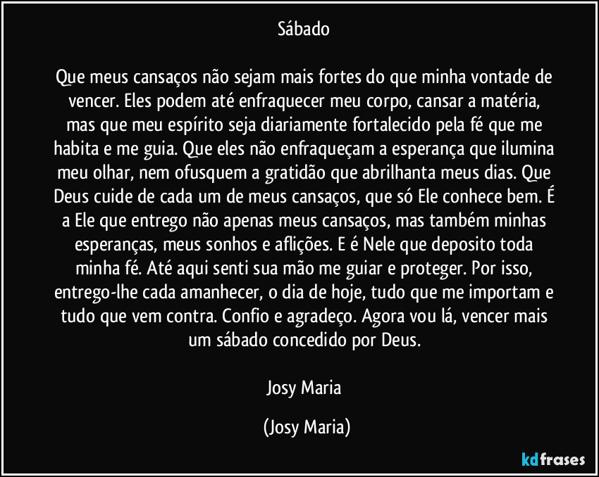 Sábado 

Que meus cansaços não sejam mais fortes do que minha vontade de vencer. Eles podem até enfraquecer meu corpo, cansar a matéria, mas que meu espírito seja diariamente fortalecido pela fé que me habita e me guia. Que eles não enfraqueçam a esperança que ilumina meu olhar, nem ofusquem a gratidão que abrilhanta meus dias. Que Deus cuide de cada um de meus cansaços, que só Ele conhece bem. É a Ele que entrego não apenas  meus cansaços, mas também minhas esperanças, meus sonhos e aflições. E é Nele que deposito toda minha fé. Até aqui senti sua mão me guiar e proteger. Por isso, entrego-lhe cada amanhecer, o dia de hoje, tudo que me importam e tudo que vem contra. Confio e agradeço. Agora vou lá, vencer mais um sábado concedido por Deus. 

Josy Maria (Josy Maria)