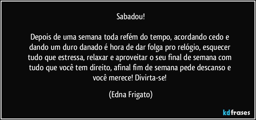 Sabadou!

Depois de uma semana toda refém do tempo, acordando cedo e dando um duro danado é hora de dar folga pro relógio, esquecer tudo que estressa, relaxar e aproveitar o seu final de semana com tudo que você tem direito, afinal fim de semana pede descanso e você merece! Divirta-se! (Edna Frigato)