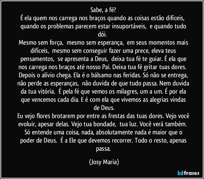 Sabe, a fé? 
É ela quem nos carrega nos braços quando as coisas estão difíceis,  quando os problemas parecem estar insuportáveis,  e quando tudo dói.  
Mesmo sem força,  mesmo sem esperança,  em seus momentos mais difíceis,  mesmo sem conseguir fazer uma prece, eleva teus pensamentos,  se apresenta a Deus,  deixa tua fé te guiar. É ela que nos carrega nos braços até nosso Pai. Deixa tua fé gritar tuas dores.  Depois o alívio chega. Ela é o bálsamo nas feridas. Só não se entrega, não perde as esperanças,  não duvida de que tudo passa. Nem duvida da tua vitória.  É pela fé que vemos os milagres, um a um. É por ela que vencemos cada dia. E é com ela que vivemos as alegrias vindas de Deus.
Eu vejo flores brotarem por entre as frestas das tuas dores. Vejo você evoluir, apesar delas. Vejo tua bondade,  tua luz. Você verá também.  Só entende uma coisa, nada, absolutamente nada é maior que o poder de Deus.  É a Ele que devemos recorrer. Todo o resto, apenas passa. (Josy Maria)