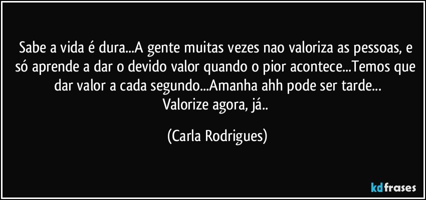 Sabe a vida é dura...A gente muitas vezes nao valoriza as pessoas, e só aprende a dar o devido valor quando o pior acontece...Temos que dar valor a cada segundo...Amanha  ahh pode ser tarde...
Valorize agora, já.. (Carla Rodrigues)