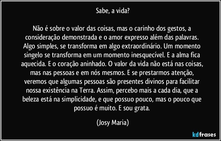 Sabe, a vida?

Não é sobre o valor das coisas, mas o carinho dos gestos, a consideração demonstrada e o amor expresso além das palavras. Algo simples, se transforma em algo extraordinário. Um momento singelo se transforma em um momento inesquecível. E a alma fica aquecida. E o coração aninhado. O valor da vida não está nas coisas, mas nas pessoas e em nós mesmos. E se prestarmos atenção, veremos que algumas pessoas são presentes divinos para facilitar nossa existência na Terra. Assim, percebo mais a cada dia, que a beleza está na simplicidade, e que possuo pouco, mas o pouco que possuo é muito. E sou grata. (Josy Maria)