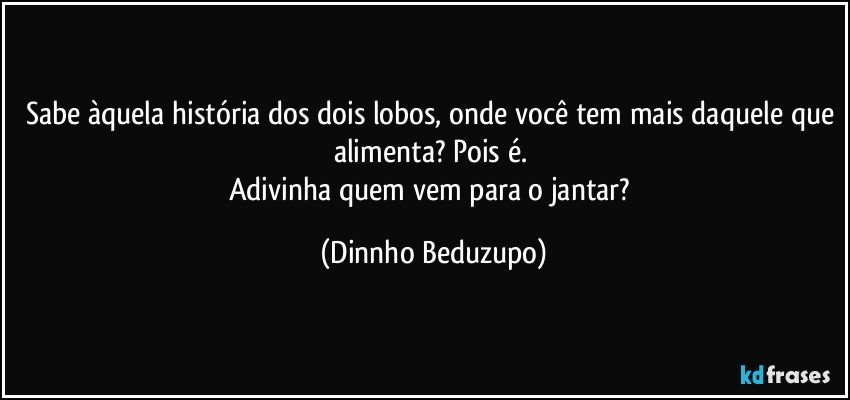 Sabe àquela história dos dois lobos, onde você tem mais daquele que alimenta? Pois é. 
Adivinha quem vem para o jantar? (Dinnho Beduzupo)