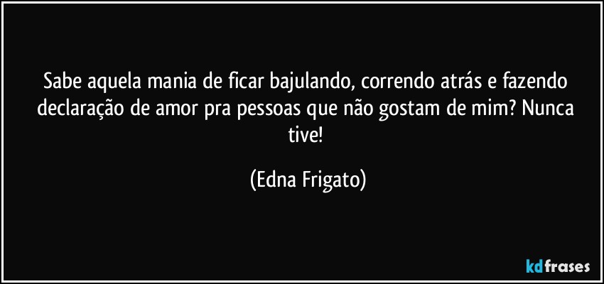 Sabe aquela mania de ficar bajulando, correndo atrás e fazendo declaração de amor pra pessoas que não gostam de mim? Nunca tive! (Edna Frigato)