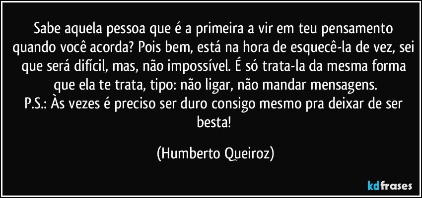 Sabe aquela pessoa que é a primeira a vir em teu pensamento quando você acorda? Pois bem, está na hora de esquecê-la de vez, sei que será difícil, mas, não impossível. É só trata-la da mesma forma que ela te trata, tipo: não ligar, não mandar mensagens.
P.S.: Às vezes é preciso ser duro consigo mesmo pra deixar de ser besta! (Humberto Queiroz)