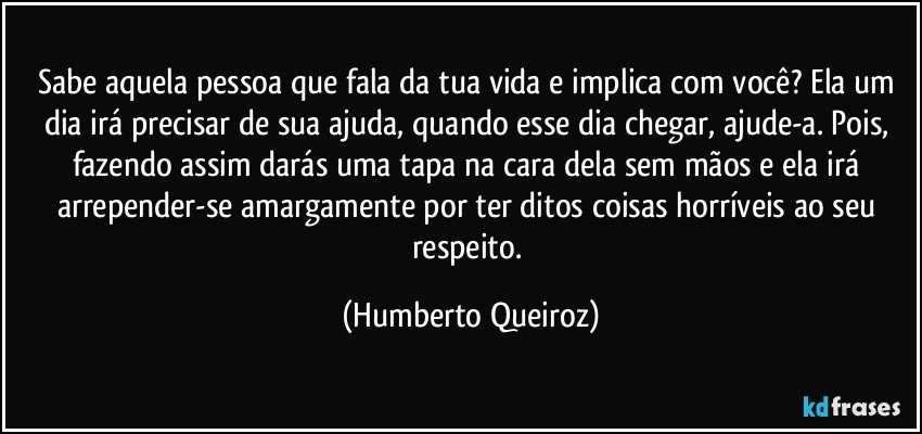 Sabe aquela pessoa que fala da tua vida e implica com você? Ela um dia irá precisar de sua ajuda, quando esse dia chegar, ajude-a. Pois, fazendo assim darás uma tapa na cara dela sem mãos e ela irá arrepender-se amargamente por ter ditos coisas horríveis ao seu respeito. (Humberto Queiroz)