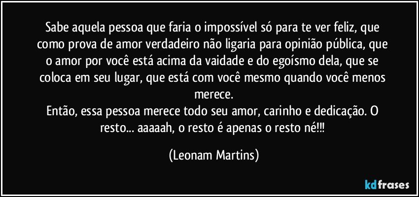 Sabe aquela pessoa que faria o impossível só para te ver feliz, que como prova de amor verdadeiro não ligaria para opinião pública, que o amor por você está acima da vaidade e do egoísmo dela, que se coloca em seu lugar, que está com você mesmo quando você menos merece.
Então, essa pessoa merece todo seu amor, carinho e dedicação. O resto... aaaaah, o resto é apenas o resto né!!! (Leonam Martins)