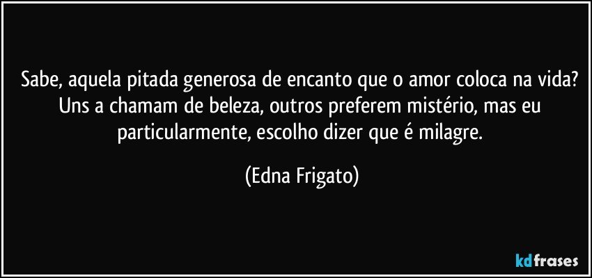 Sabe, aquela pitada generosa de encanto que o amor coloca na vida? Uns a chamam de beleza, outros preferem mistério, mas eu particularmente, escolho dizer que é milagre. (Edna Frigato)