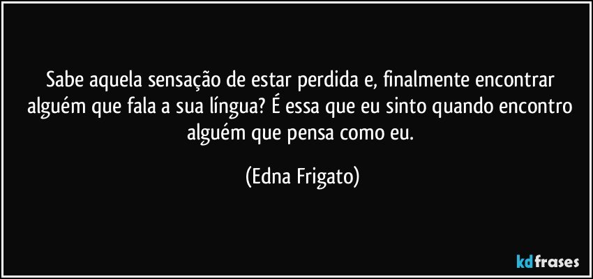 Sabe aquela sensação de estar perdida e, finalmente encontrar alguém que fala a sua língua? É essa que eu sinto quando encontro alguém que pensa como eu. (Edna Frigato)