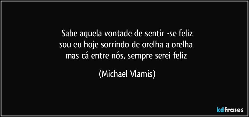 Sabe aquela vontade de sentir -se feliz
sou eu hoje sorrindo de orelha a orelha 
mas cá entre nós, sempre serei feliz (Michael Vlamis)