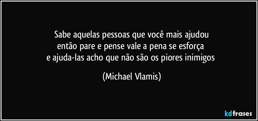 Sabe aquelas pessoas que você mais ajudou
então pare e pense vale a pena se esforça 
e ajuda-las acho que não são os piores inimigos (Michael Vlamis)