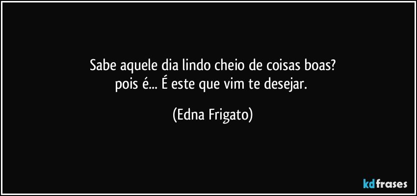 Sabe aquele dia lindo cheio de coisas boas?
pois é... É este que vim te desejar. (Edna Frigato)