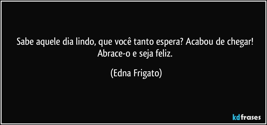 Sabe aquele dia lindo, que você tanto espera? Acabou de chegar! Abrace-o e seja feliz. (Edna Frigato)