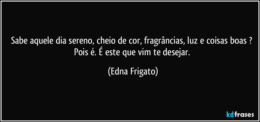 Sabe aquele dia sereno, cheio de cor, fragrâncias, luz e coisas boas ? Pois é. É este que vim te desejar. (Edna Frigato)