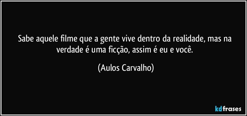 Sabe aquele filme que a gente vive dentro da realidade, mas na verdade é uma ficção, assim é eu e você. (Aulos Carvalho)