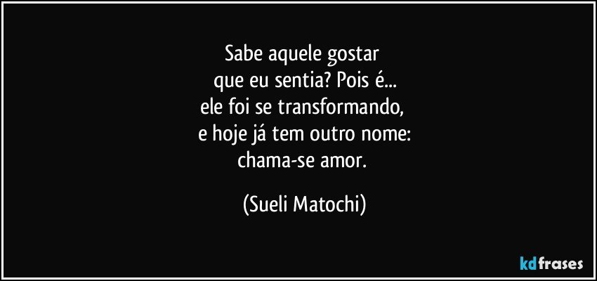 Sabe aquele gostar 
que eu sentia? Pois é...
ele foi se transformando, 
e hoje já tem outro nome:
chama-se amor. (Sueli Matochi)