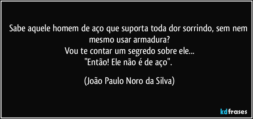 Sabe aquele homem de aço que suporta toda dor sorrindo, sem nem mesmo usar armadura?
Vou te contar um segredo sobre ele...
"Então! Ele não é de aço". (João Paulo Noro da Silva)