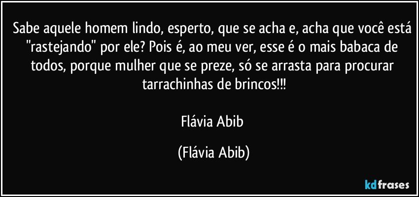 Sabe aquele homem lindo, esperto, que se acha e, acha que você está "rastejando" por ele? Pois é, ao meu ver, esse é o mais babaca de todos, porque mulher que se preze, só se arrasta para procurar tarrachinhas de brincos!!!

Flávia Abib (Flávia Abib)