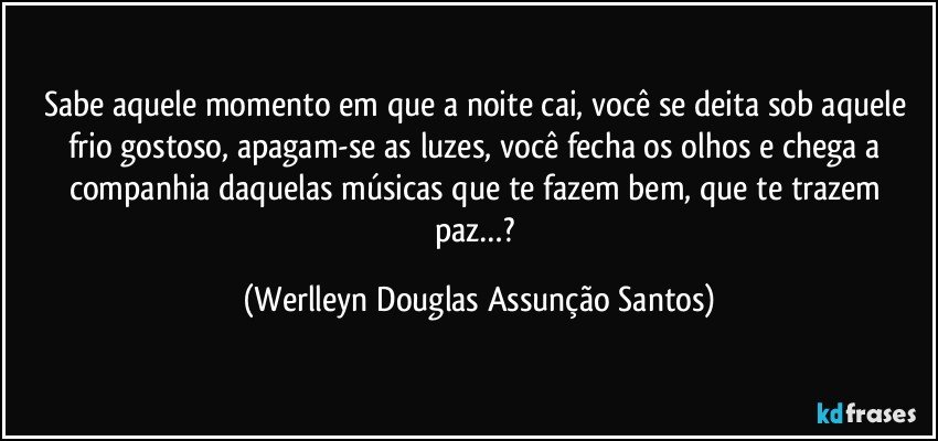 Sabe aquele momento em que a noite cai, você se deita sob aquele frio gostoso, apagam-se as luzes, você fecha os olhos e chega a companhia daquelas músicas que te fazem bem, que te trazem paz…? (Werlleyn Douglas Assunção Santos)