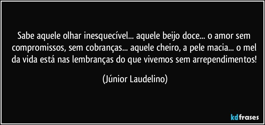 Sabe aquele olhar inesquecível... aquele beijo doce... o amor sem compromissos, sem cobranças... aquele cheiro, a pele macia... o mel da vida está nas lembranças do que vivemos sem arrependimentos! (Júnior Laudelino)