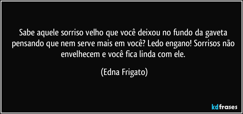 Sabe aquele sorriso velho que você deixou no fundo da gaveta pensando que nem serve mais em você? Ledo engano! Sorrisos não envelhecem e você fica linda com ele. (Edna Frigato)