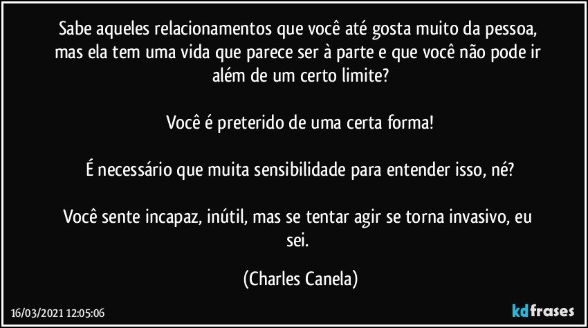 Sabe aqueles relacionamentos que você até gosta muito da pessoa, mas ela tem uma vida que parece ser à parte e que você não pode ir além de um certo limite?

Você é preterido de uma certa forma!

É necessário que muita sensibilidade para entender isso, né?

Você sente incapaz, inútil, mas se tentar agir se torna invasivo, eu sei. (Charles Canela)