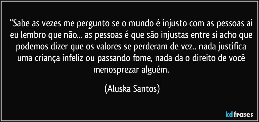 “Sabe as vezes me pergunto se o mundo é injusto com as pessoas ai eu lembro que não... as pessoas é que são injustas entre si acho que podemos dizer que os valores se perderam de vez.. nada justifica uma criança infeliz ou passando fome, nada da o direito de você menosprezar alguém. (Aluska Santos)