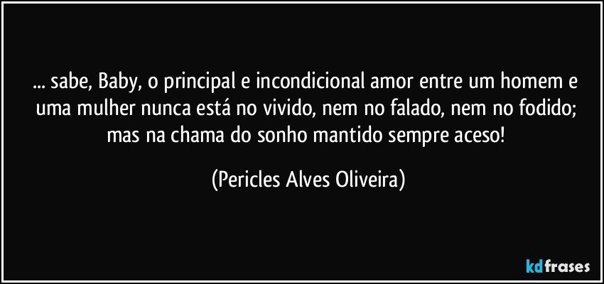... sabe, Baby, o principal e incondicional amor entre um homem e uma mulher nunca está no vivido, nem no falado, nem no fodido; mas na chama do sonho mantido sempre aceso! (Pericles Alves Oliveira)