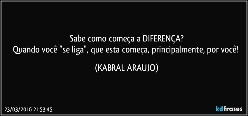 Sabe como começa a DIFERENÇA?
Quando você "se liga", que esta começa, principalmente, por você! (KABRAL ARAUJO)