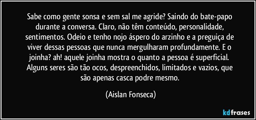 Sabe como gente sonsa e sem sal me agride? Saindo do bate-papo durante a conversa. Claro, não têm conteúdo, personalidade, sentimentos. Odeio e tenho nojo áspero do arzinho e a preguiça de viver dessas pessoas que nunca mergulharam profundamente. E o joinha? ah! aquele joinha mostra o quanto a pessoa é superficial. Alguns seres são tão ocos, despreenchidos, limitados e vazios, que são apenas casca podre mesmo. (Aislan Fonseca)