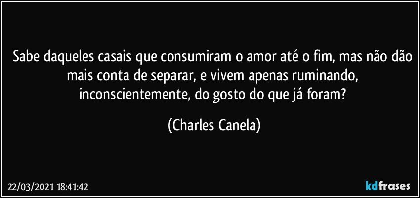 Sabe daqueles casais que consumiram o amor até o fim, mas não dão mais conta de separar, e vivem apenas ruminando, inconscientemente, do gosto do que já foram? (Charles Canela)