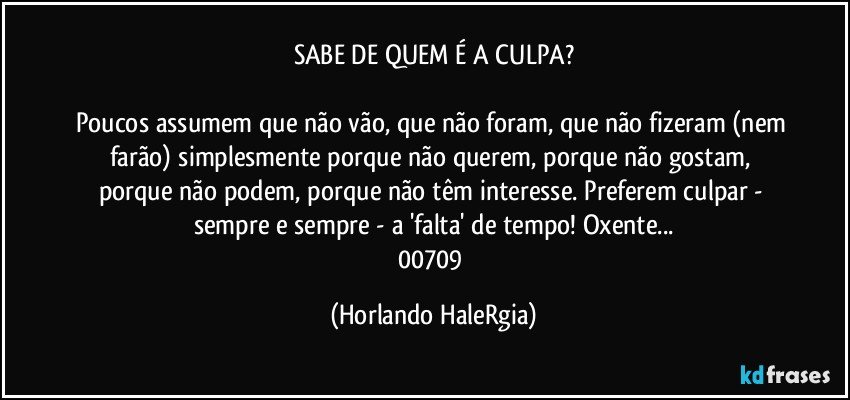 SABE DE QUEM É A CULPA?

Poucos assumem que não vão, que não foram, que não fizeram (nem farão) simplesmente porque não querem, porque não gostam, porque não podem, porque não têm interesse. Preferem culpar - sempre e sempre - a 'falta' de tempo! Oxente...
00709 (Horlando HaleRgia)