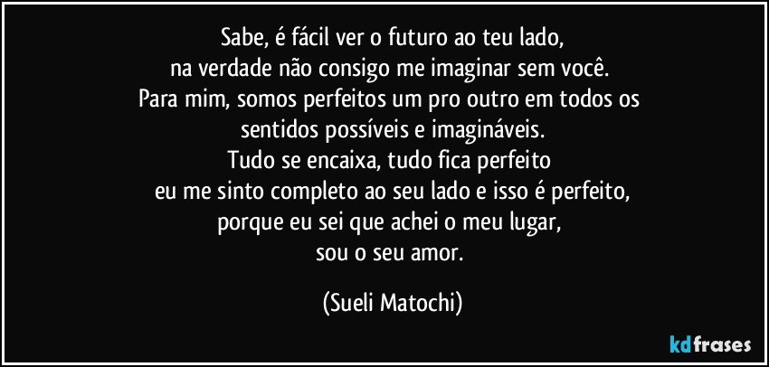 Sabe, é fácil ver o futuro ao teu lado,
na verdade não consigo me imaginar sem você. 
Para mim, somos perfeitos um pro outro em todos os 
sentidos possíveis e imagináveis.
Tudo se encaixa, tudo fica perfeito 
eu me sinto completo ao seu lado e isso é perfeito,
porque eu sei que achei o meu lugar, 
sou o seu amor. (Sueli Matochi)