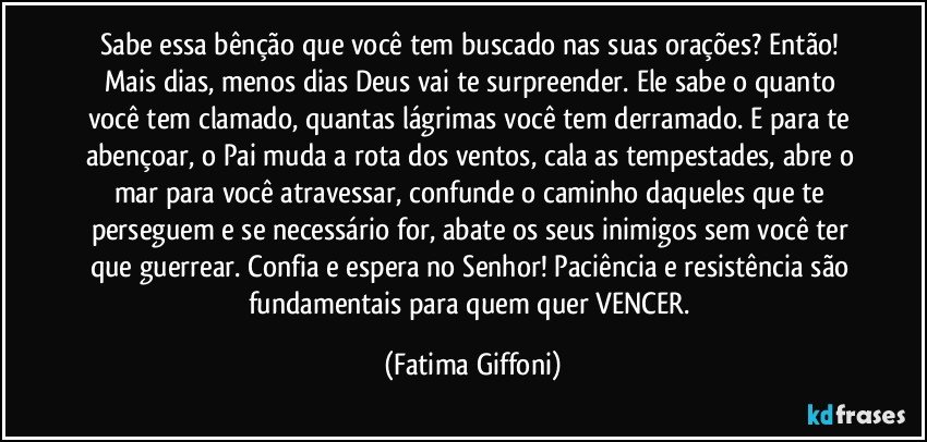 Sabe essa bênção que você tem buscado nas suas orações? Então! Mais dias, menos dias Deus vai te surpreender. Ele sabe o quanto você tem clamado, quantas lágrimas você tem derramado. E para te abençoar, o Pai muda a rota dos ventos, cala as tempestades, abre o mar para você atravessar, confunde o caminho daqueles que te perseguem e se necessário for, abate os seus inimigos sem você ter que guerrear. Confia e espera no Senhor! Paciência e resistência são fundamentais para quem quer VENCER. (Fatima Giffoni)