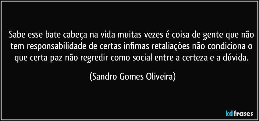Sabe esse bate cabeça na vida muitas vezes é coisa de gente que não tem responsabilidade de certas ínfimas retaliações não condiciona o que certa paz não regredir como social entre a certeza e a dúvida. (Sandro Gomes Oliveira)