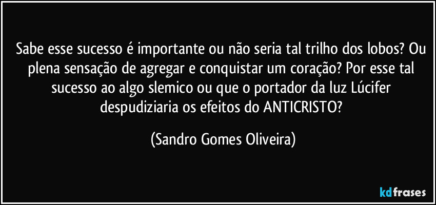 Sabe esse sucesso é importante ou não seria tal trilho dos lobos? Ou plena sensação de agregar e conquistar um coração? Por esse tal sucesso ao algo slemico ou que o portador da luz Lúcifer despudiziaria os efeitos do ANTICRISTO? (Sandro Gomes Oliveira)