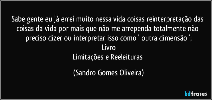 Sabe gente eu já errei muito nessa vida coisas reinterpretação das coisas da vida por mais que não me arrependa totalmente não preciso dizer ou interpretar isso como ' outra dimensão '.
Livro
Limitações e Reeleituras (Sandro Gomes Oliveira)