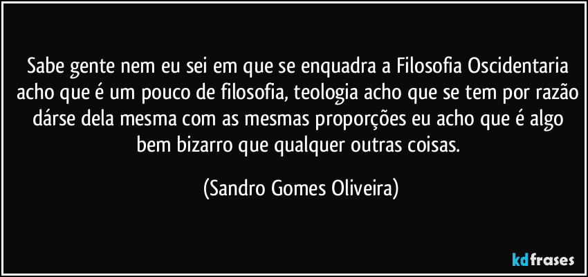 Sabe gente nem eu sei em que se enquadra a Filosofia Oscidentaria acho que é um pouco de filosofia, teologia acho que se tem por razão dárse dela mesma com as mesmas proporções eu acho que é algo bem bizarro que qualquer outras coisas. (Sandro Gomes Oliveira)