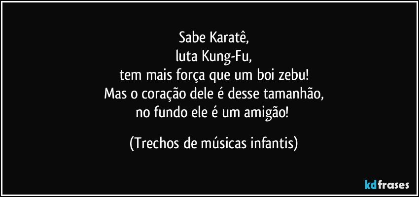 Sabe Karatê,
luta Kung-Fu,
tem mais força que um boi zebu!
Mas o coração dele é desse tamanhão,
no fundo ele é um amigão! (Trechos de músicas infantis)