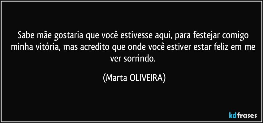 Sabe mãe gostaria que você estivesse aqui, para festejar comigo minha vitória, mas acredito que onde você estiver estar feliz em me ver sorrindo. (Marta OLIVEIRA)